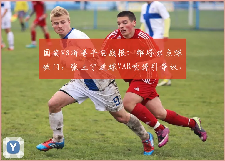 国安vs海港半场战报:维塔尔点球破门,张玉宁进球VAR吹掉引争议,焦点战裁判判罚详解