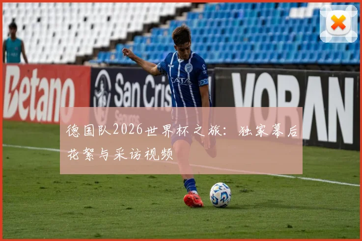德国队2026世界杯之旅：独家幕后花絮与采访视频