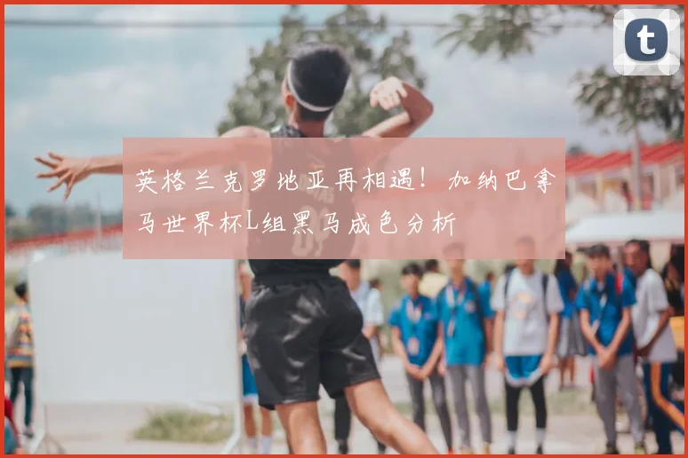 英格兰克罗地亚再相遇!加纳巴拿马世界杯L组黑马成色分析