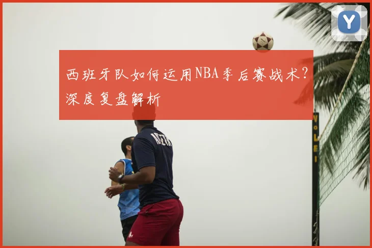 西班牙队如何运用NBA季后赛战术?深度复盘解析