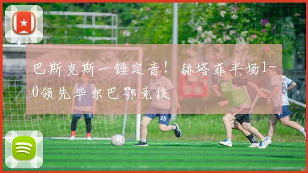 巴斯克斯一锤定音！赫塔菲半场1-0领先毕尔巴鄂竞技