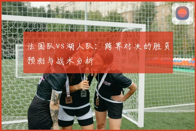 法国队vs湖人队:跨界对决的胜负预测与战术分析