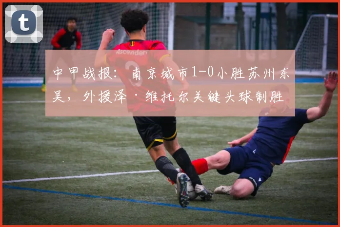 中甲战报：南京城市1-0小胜苏州东吴，外援泽·维托尔关键头球制胜