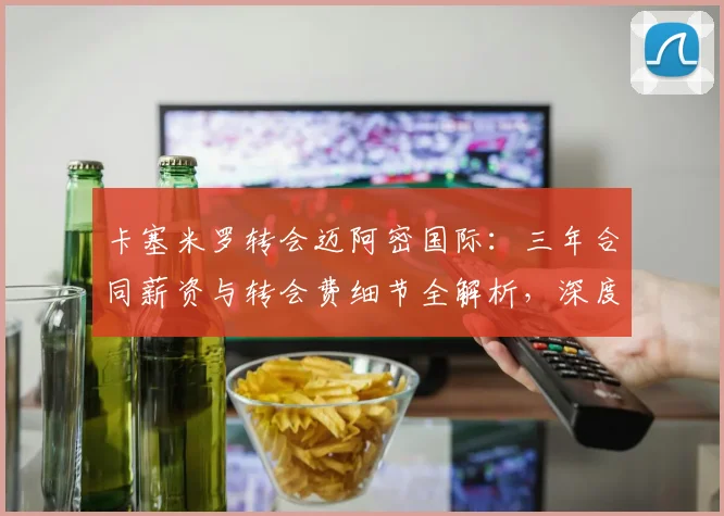 卡塞米罗转会迈阿密国际：三年合同薪资与转会费细节全解析，深度揭秘其选择原因