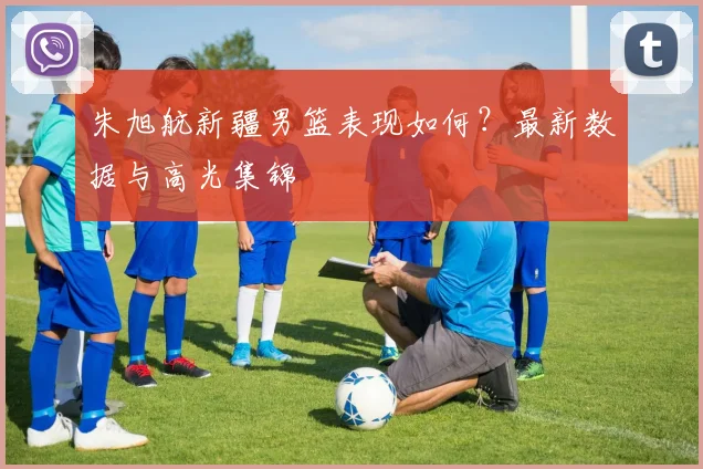 朱旭航新疆男篮表现如何?最新数据与高光集锦