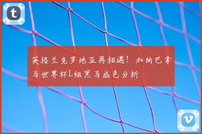 英格兰克罗地亚再相遇！加纳巴拿马世界杯L组黑马成色分析