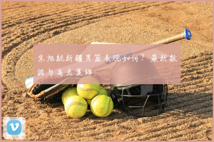 朱旭航新疆男篮表现如何？最新数据与高光集锦