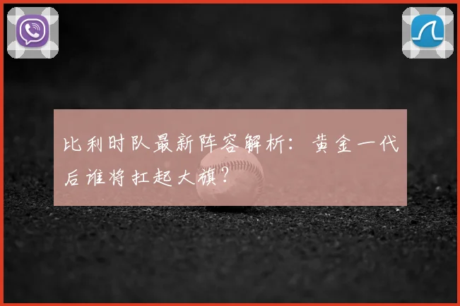 比利时队最新阵容解析：黄金一代后谁将扛起大旗？