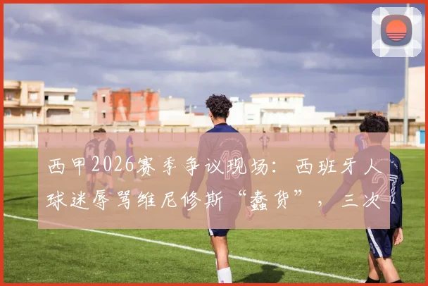 西甲2026赛季争议现场:西班牙人球迷辱骂维尼修斯“蠢货”,三次攻击裁判曼萨诺,后续处罚与事件深度追踪