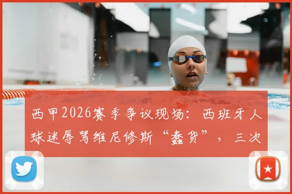 西甲2026赛季争议现场：西班牙人球迷辱骂维尼修斯“蠢货”，三次攻击裁判曼萨诺，后续处罚与事件深度追踪