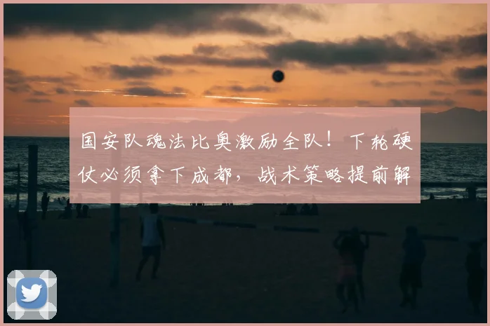 国安队魂法比奥激励全队!下轮硬仗必须拿下成都,战术策略提前解析