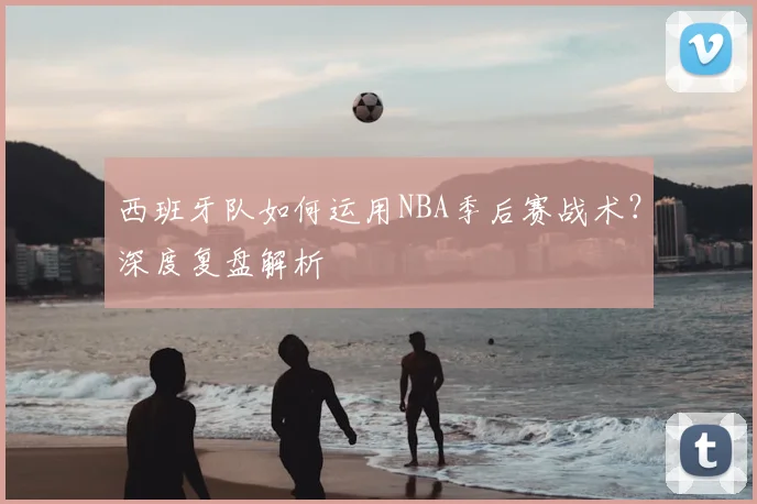 西班牙队如何运用NBA季后赛战术？深度复盘解析