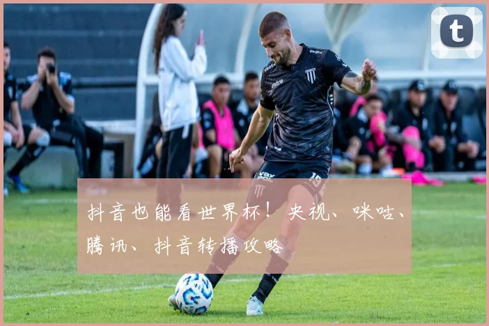 抖音也能看世界杯!央视、咪咕、腾讯、抖音转播攻略