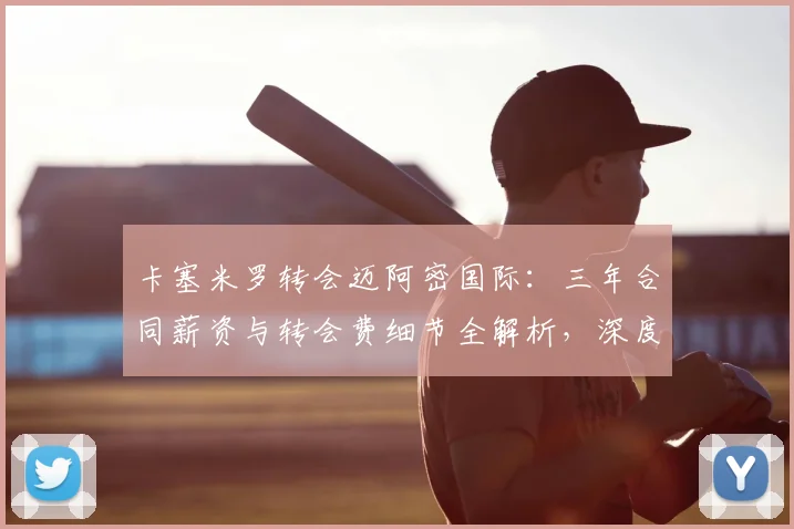 卡塞米罗转会迈阿密国际:三年合同薪资与转会费细节全解析,深度揭秘其选择原因