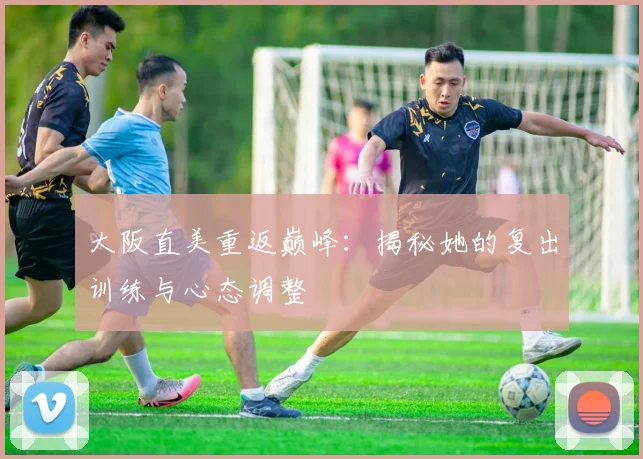 大阪直美重返巅峰：揭秘她的复出训练与心态调整
