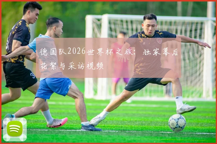 德国队2026世界杯之旅:独家幕后花絮与采访视频