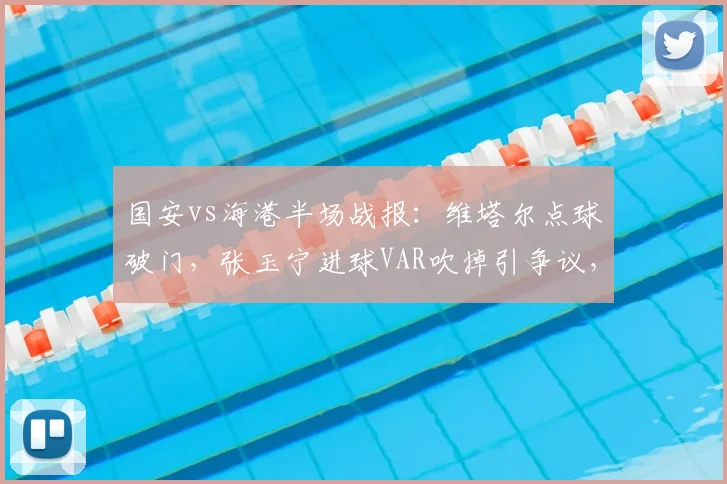 国安vs海港半场战报：维塔尔点球破门，张玉宁进球VAR吹掉引争议，焦点战裁判判罚详解