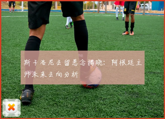 斯卡洛尼去留悬念揭晓:阿根廷主帅未来去向分析